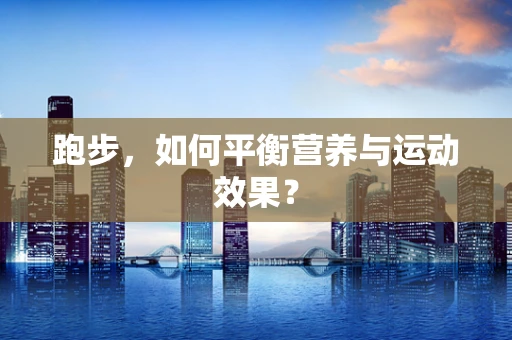 跑步，如何平衡营养与运动效果？