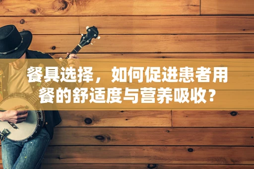 餐具选择，如何促进患者用餐的舒适度与营养吸收？