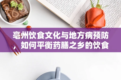 亳州饮食文化与地方病预防，如何平衡药膳之乡的饮食营养？