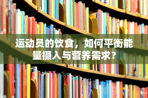 运动员的饮食，如何平衡能量摄入与营养需求？