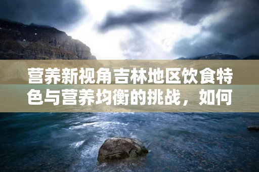 营养新视角吉林地区饮食特色与营养均衡的挑战，如何平衡白肉之乡的饮食偏好？