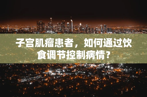子宫肌瘤患者，如何通过饮食调节控制病情？