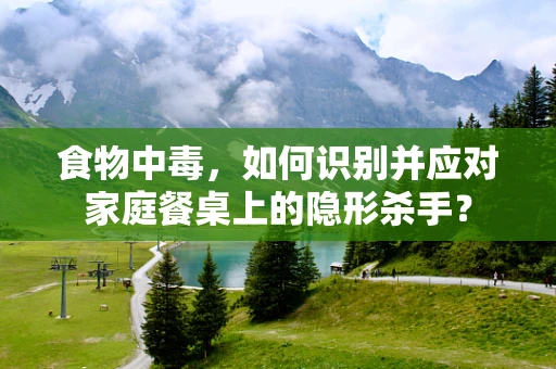 食物中毒，如何识别并应对家庭餐桌上的隐形杀手？