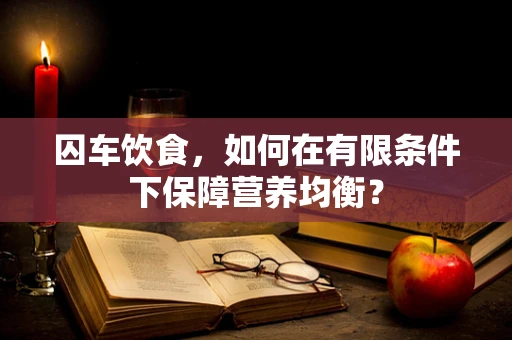 囚车饮食，如何在有限条件下保障营养均衡？