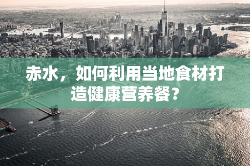 赤水，如何利用当地食材打造健康营养餐？