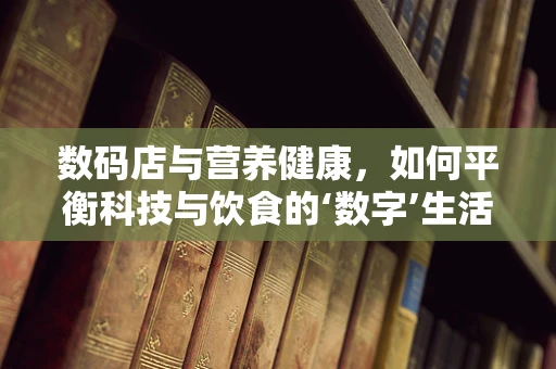 数码店与营养健康，如何平衡科技与饮食的‘数字’生活？