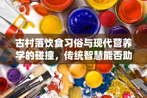 古村落饮食习俗与现代营养学的碰撞，传统智慧能否助力现代健康？