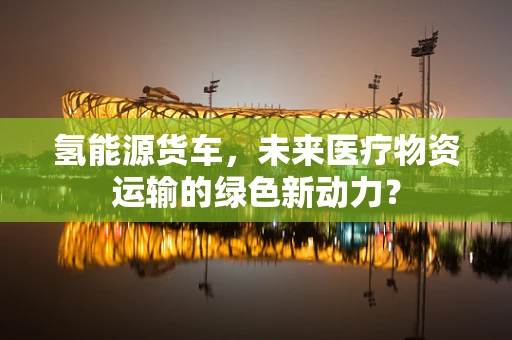 氢能源货车，未来医疗物资运输的绿色新动力？