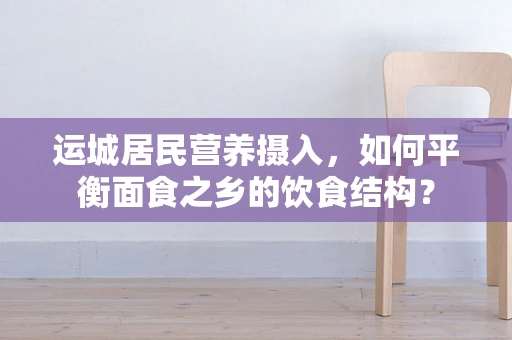 运城居民营养摄入，如何平衡面食之乡的饮食结构？