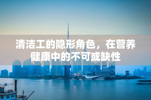 清洁工的隐形角色，在营养健康中的不可或缺性