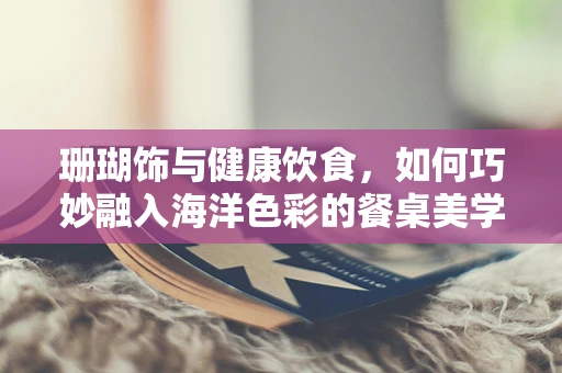 珊瑚饰与健康饮食，如何巧妙融入海洋色彩的餐桌美学？
