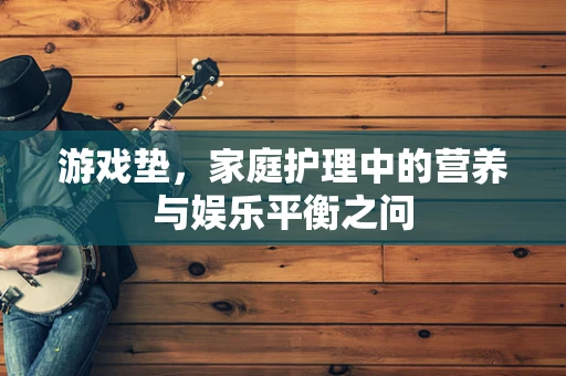 游戏垫，家庭护理中的营养与娱乐平衡之问