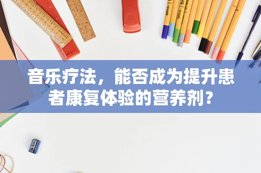 音乐疗法，能否成为提升患者康复体验的营养剂？