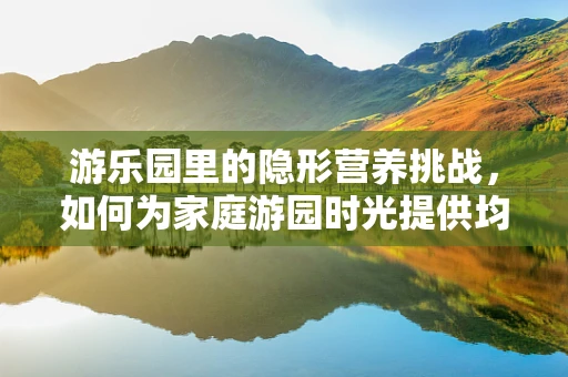 游乐园里的隐形营养挑战，如何为家庭游园时光提供均衡饮食？