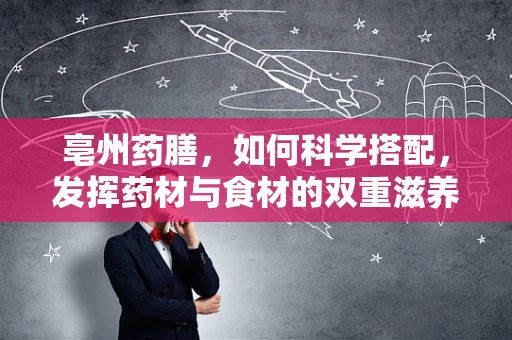 亳州药膳，如何科学搭配，发挥药材与食材的双重滋养？
