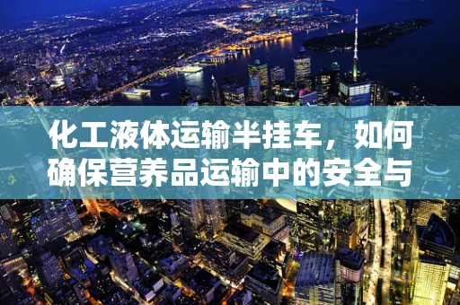 化工液体运输半挂车，如何确保营养品运输中的安全与纯净？