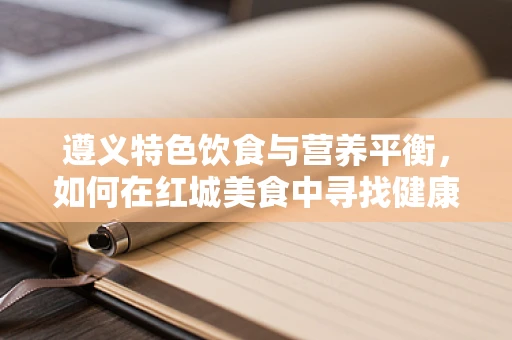 遵义特色饮食与营养平衡，如何在红城美食中寻找健康之道？