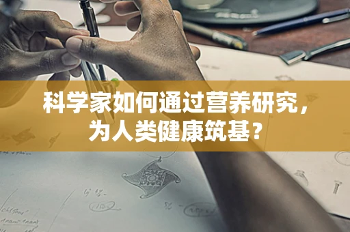 科学家如何通过营养研究，为人类健康筑基？