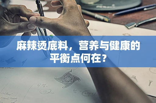 麻辣烫底料，营养与健康的平衡点何在？