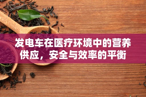 发电车在医疗环境中的营养供应，安全与效率的平衡
