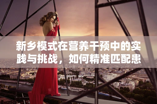 新乡模式在营养干预中的实践与挑战，如何精准匹配患者需求？