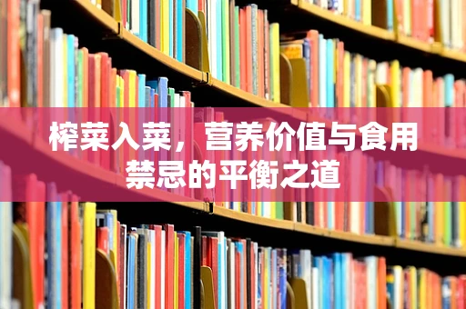 榨菜入菜，营养价值与食用禁忌的平衡之道