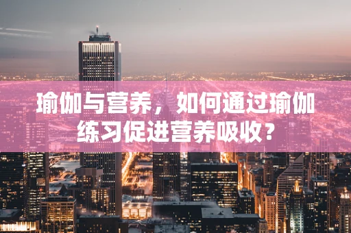 瑜伽与营养，如何通过瑜伽练习促进营养吸收？