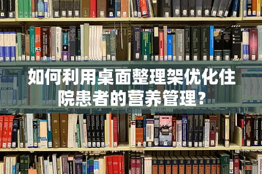 如何利用桌面整理架优化住院患者的营养管理？