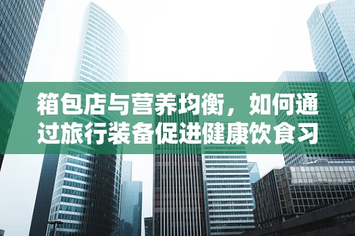 箱包店与营养均衡，如何通过旅行装备促进健康饮食习惯？