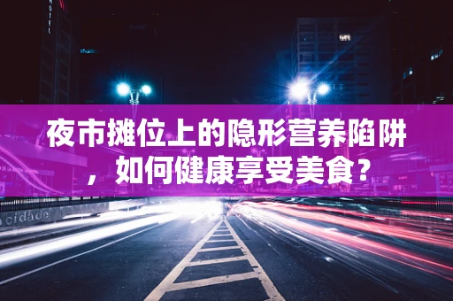 夜市摊位上的隐形营养陷阱，如何健康享受美食？