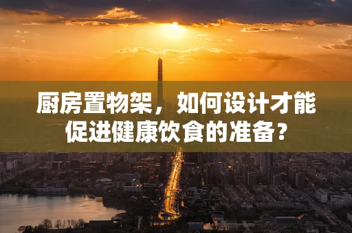 厨房置物架，如何设计才能促进健康饮食的准备？