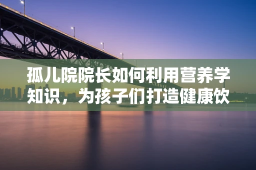 孤儿院院长如何利用营养学知识，为孩子们打造健康饮食？