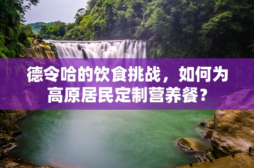德令哈的饮食挑战，如何为高原居民定制营养餐？