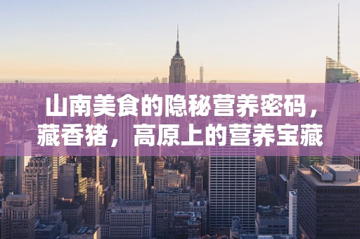 山南美食的隐秘营养密码，藏香猪，高原上的营养宝藏？