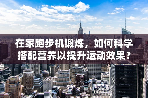 在家跑步机锻炼，如何科学搭配营养以提升运动效果？