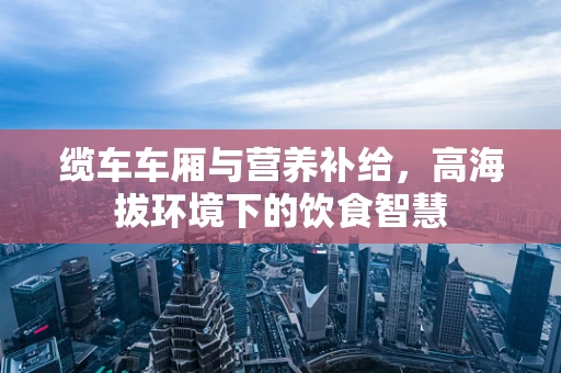 缆车车厢与营养补给，高海拔环境下的饮食智慧