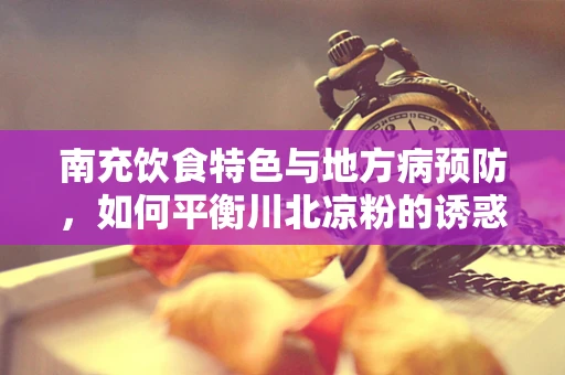 南充饮食特色与地方病预防，如何平衡川北凉粉的诱惑与健康饮食？
