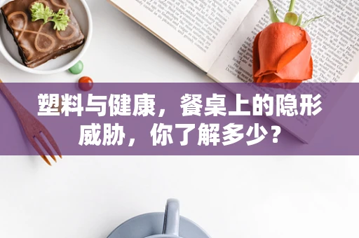 塑料与健康，餐桌上的隐形威胁，你了解多少？