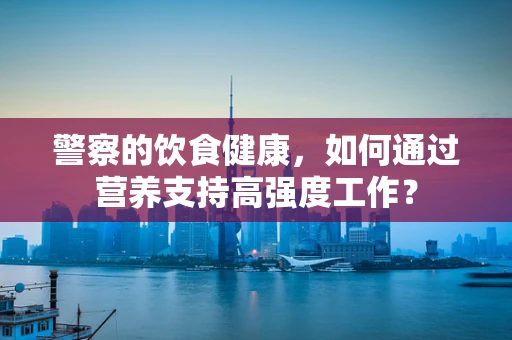 警察的饮食健康，如何通过营养支持高强度工作？