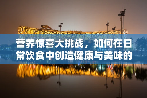 营养惊喜大挑战，如何在日常饮食中创造健康与美味的双重惊喜？