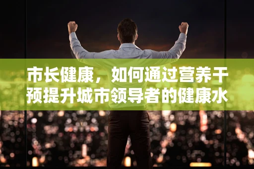 市长健康，如何通过营养干预提升城市领导者的健康水平？