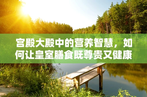 宫殿大殿中的营养智慧，如何让皇室膳食既尊贵又健康？