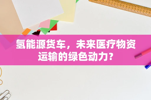 氢能源货车，未来医疗物资运输的绿色动力？