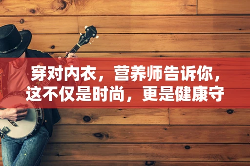 穿对内衣，营养师告诉你，这不仅是时尚，更是健康守护！