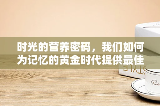 时光的营养密码，我们如何为记忆的黄金时代提供最佳营养？