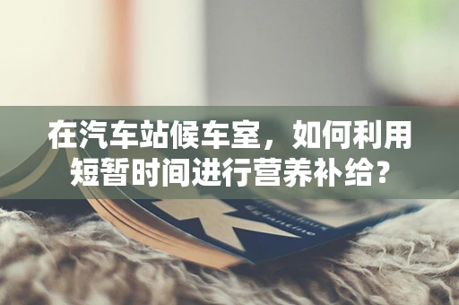 在汽车站候车室，如何利用短暂时间进行营养补给？