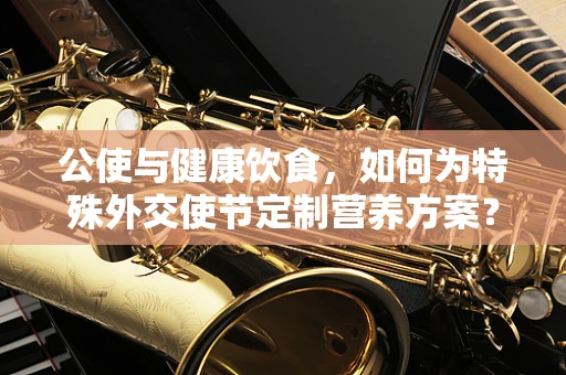 公使与健康饮食，如何为特殊外交使节定制营养方案？