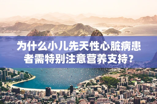 为什么小儿先天性心脏病患者需特别注意营养支持？