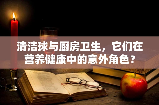 清洁球与厨房卫生，它们在营养健康中的意外角色？