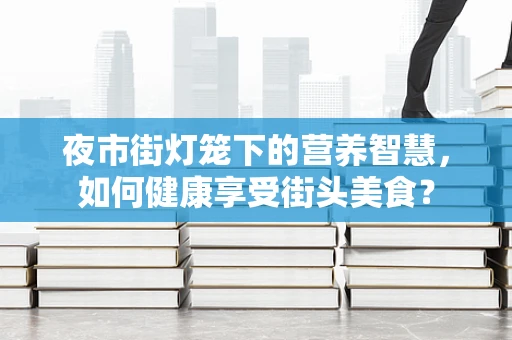 夜市街灯笼下的营养智慧，如何健康享受街头美食？